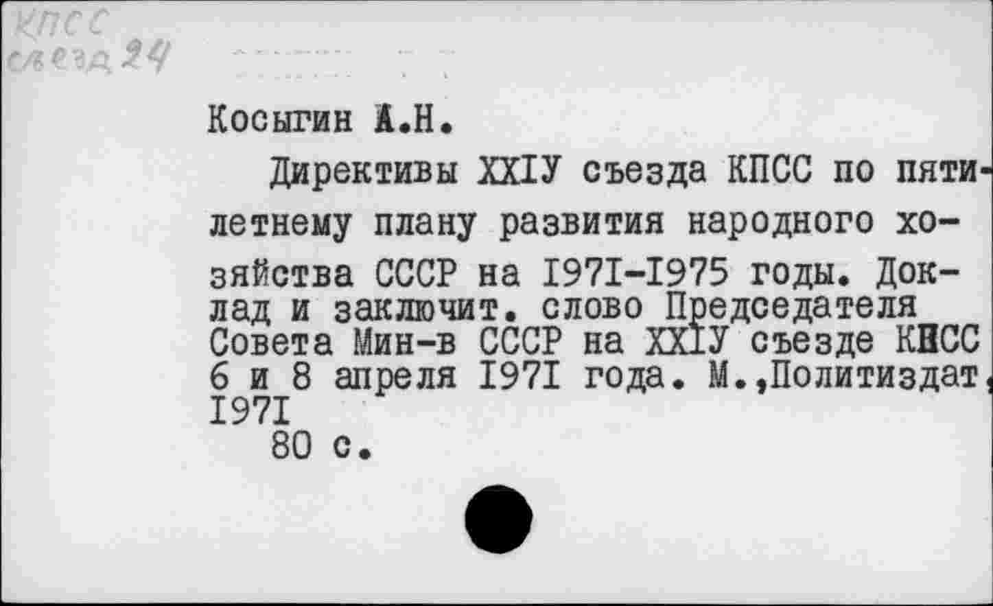 ﻿КПСС
Косыгин А.Н.
Директивы ХХ1У съезда КПСС по пятилетнему плану развития народного хозяйства СССР на 1971-1975 годы. Доклад и заключит, слово Председателя Совета Мин-в СССР на ХХ1У съезде КПСС 6 и 8 апреля 1971 года. М.»Политиздат, 1971 80 с.